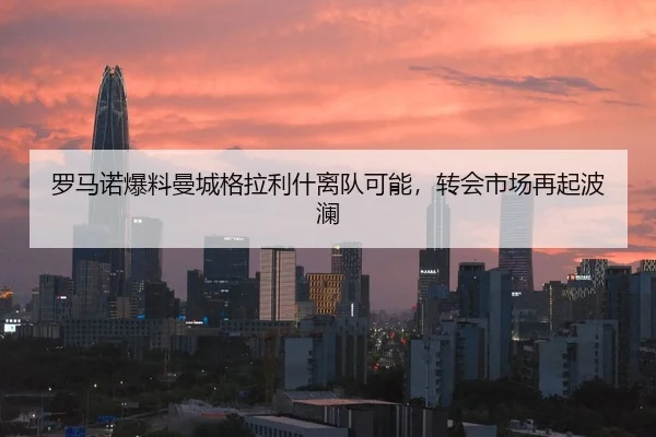 罗马诺爆料曼城格拉利什离队可能，转会市场再起波澜
