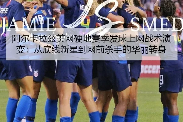 阿尔卡拉兹美网硬地赛季发球上网战术演变：从底线新星到网前杀手的华丽转身